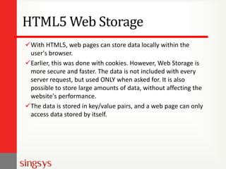 HTML5 Web Storage
With HTML5, web pages can store data locally within the
user's browser.
Earlier, this was done with cookies. However, Web Storage is
more secure and faster. The data is not included with every
server request, but used ONLY when asked for. It is also
possible to store large amounts of data, without affecting the
website's performance.
The data is stored in key/value pairs, and a web page can only
access data stored by itself.

 