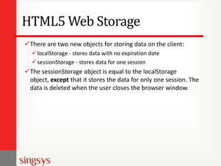 HTML5 Web Storage
There are two new objects for storing data on the client:
 localStorage - stores data with no expiration date
 sessionStorage - stores data for one session

The sessionStorage object is equal to the localStorage
object, except that it stores the data for only one session. The
data is deleted when the user closes the browser window.

 