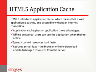 HTML5 Application Cache
HTML5 introduces application cache, which means that a web
application is cached, and accessible without an internet
connection.
Application cache gives an application three advantages:
Offline browsing - users can use the application when they're
offline
Speed - cached resources load faster
Reduced server load - the browser will only download
updated/changed resources from the server

 