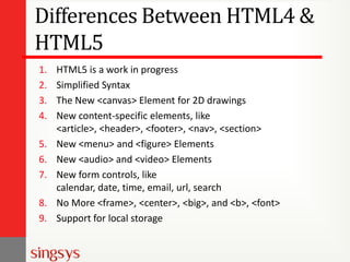 Differences Between HTML4 &
HTML5
1.
2.
3.
4.
5.
6.
7.
8.
9.

HTML5 is a work in progress
Simplified Syntax
The New <canvas> Element for 2D drawings
New content-specific elements, like
<article>, <header>, <footer>, <nav>, <section>
New <menu> and <figure> Elements
New <audio> and <video> Elements
New form controls, like
calendar, date, time, email, url, search
No More <frame>, <center>, <big>, and <b>, <font>
Support for local storage

 