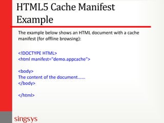 HTML5 Cache Manifest
Example
The example below shows an HTML document with a cache
manifest (for offline browsing):
<!DOCTYPE HTML>
<html manifest="demo.appcache">

<body>
The content of the document......
</body>
</html>

 
