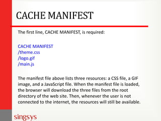 CACHE MANIFEST
The first line, CACHE MANIFEST, is required:
CACHE MANIFEST
/theme.css
/logo.gif
/main.js
The manifest file above lists three resources: a CSS file, a GIF
image, and a JavaScript file. When the manifest file is loaded,
the browser will download the three files from the root
directory of the web site. Then, whenever the user is not
connected to the internet, the resources will still be available.

 