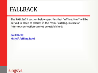 FALLBACK
The FALLBACK section below specifies that "offline.html" will be
served in place of all files in the /html/ catalog, in case an
internet connection cannot be established:
FALLBACK:
/html/ /offline.html

 