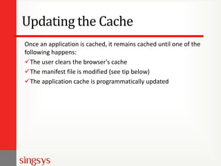 Updating the Cache
Once an application is cached, it remains cached until one of the
following happens:
The user clears the browser's cache
The manifest file is modified (see tip below)
The application cache is programmatically updated

 