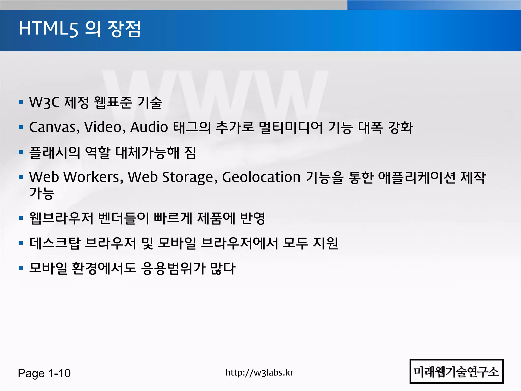 HTML5 의 장점



 W3C 제정 웹표준 기술
 Canvas, Video, Audio 태그의 추가로 멀티미디어 기능 대폭 강화
 플래시의 역할 대체가능해 짐
 Web Workers, Web Storage, Geolocation 기능을 통한 애플리케이션 제작
  가능
 웹브라우저 벤더들이 빠르게 제품에 반영
 데스크탑 브라우저 및 모바일 브라우저에서 모두 지원
 모바일 홖경에서도 응용범위가 많다




Page 1-10               http://w3labs.kr
 