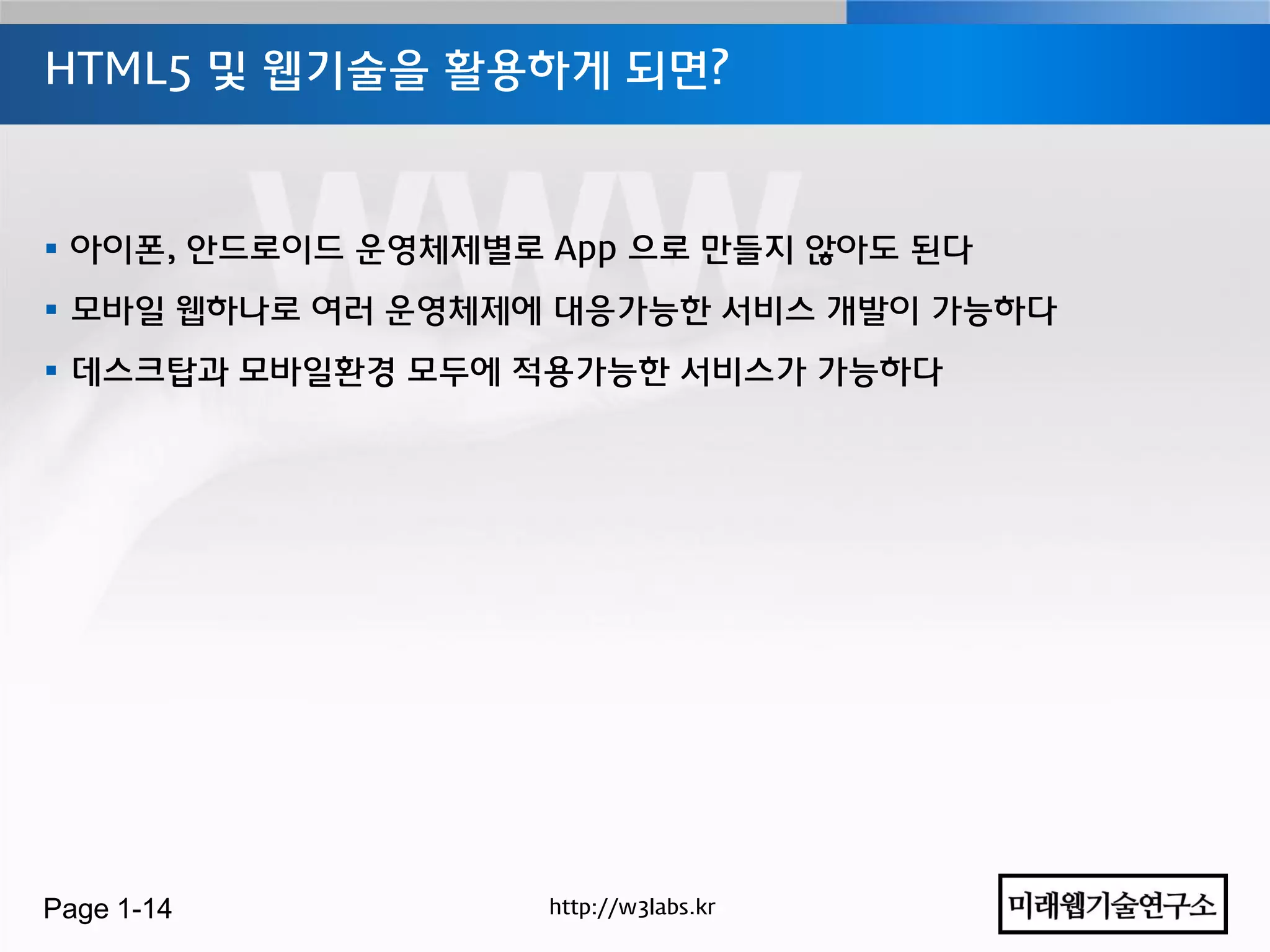 HTML5 및 웹기술을 홗용하게 되면?



 아이폰, 안드로이드 운영체제별로 App 으로 만들지 않아도 된다
 모바일 웹하나로 여러 운영체제에 대응가능한 서비스 개발이 가능하다
 데스크탑과 모바일홖경 모두에 적용가능한 서비스가 가능하다




Page 1-14           http://w3labs.kr
 