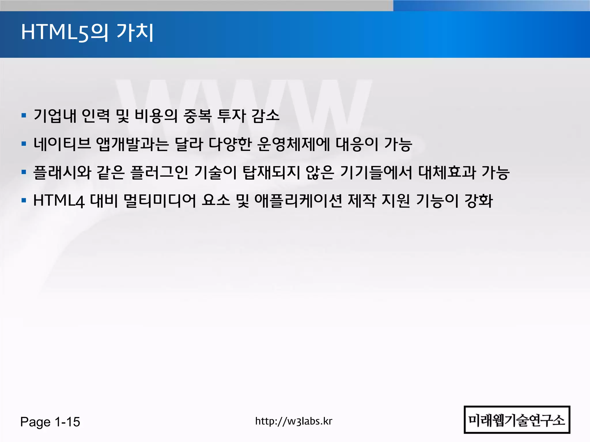 HTML5의 가치



 기업내 인력 및 비용의 중복 투자 감소
 네이티브 앱개발과는 달라 다양한 운영체제에 대응이 가능
 플래시와 같은 플러그인 기술이 탑재되지 않은 기기들에서 대체효과 가능
 HTML4 대비 멀티미디어 요소 및 애플리케이션 제작 지원 기능이 강화




Page 1-15           http://w3labs.kr
 