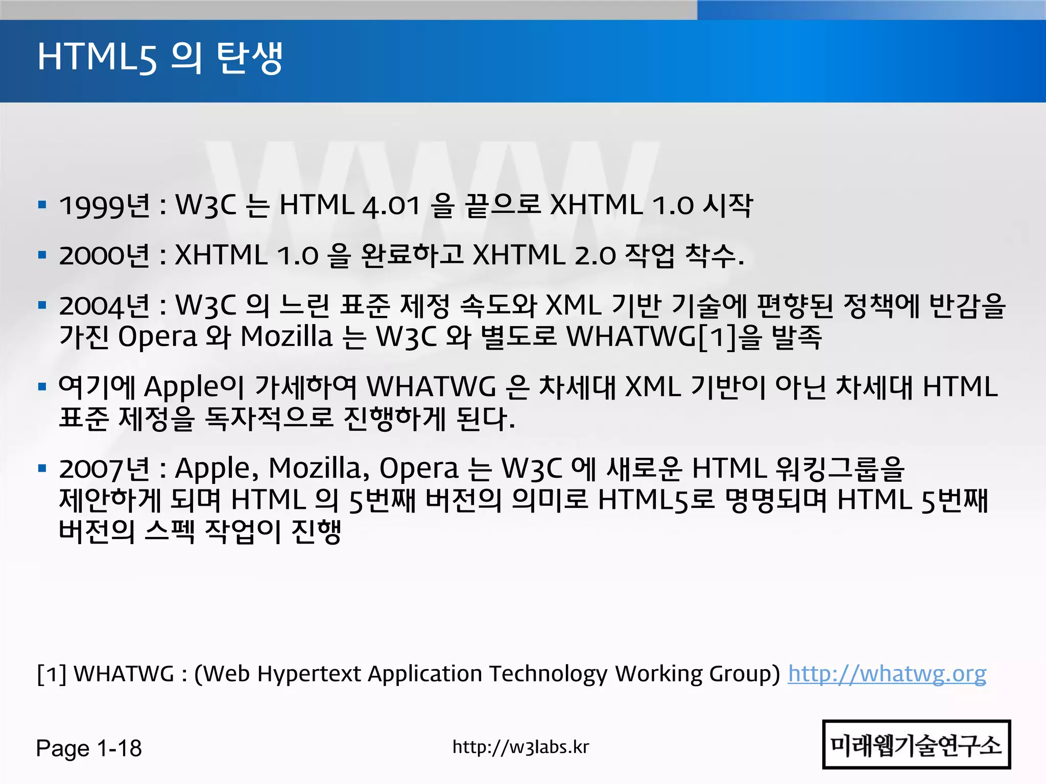 HTML5 의 탄생



 1999년 : W3C 는 HTML 4.01 을 끝으로 XHTML 1.0 시작
 2000년 : XHTML 1.0 을 완료하고 XHTML 2.0 작업 착수.
 2004년 : W3C 의 느린 표준 제정 속도와 XML 기반 기술에 편향된 정책에 반감을
  가진 Opera 와 Mozilla 는 W3C 와 별도로 WHATWG[1]을 발족
 여기에 Apple이 가세하여 WHATWG 은 차세대 XML 기반이 아닌 차세대 HTML
  표준 제정을 독자적으로 진행하게 된다.
 2007년 : Apple, Mozilla, Opera 는 W3C 에 새로운 HTML 워킹그룹을
  제안하게 되며 HTML 의 5번째 버젂의 의미로 HTML5로 명명되며 HTML 5번째
  버젂의 스펙 작업이 진행




[1] WHATWG : (Web Hypertext Application Technology Working Group) http://whatwg.org


Page 1-18                           http://w3labs.kr
 