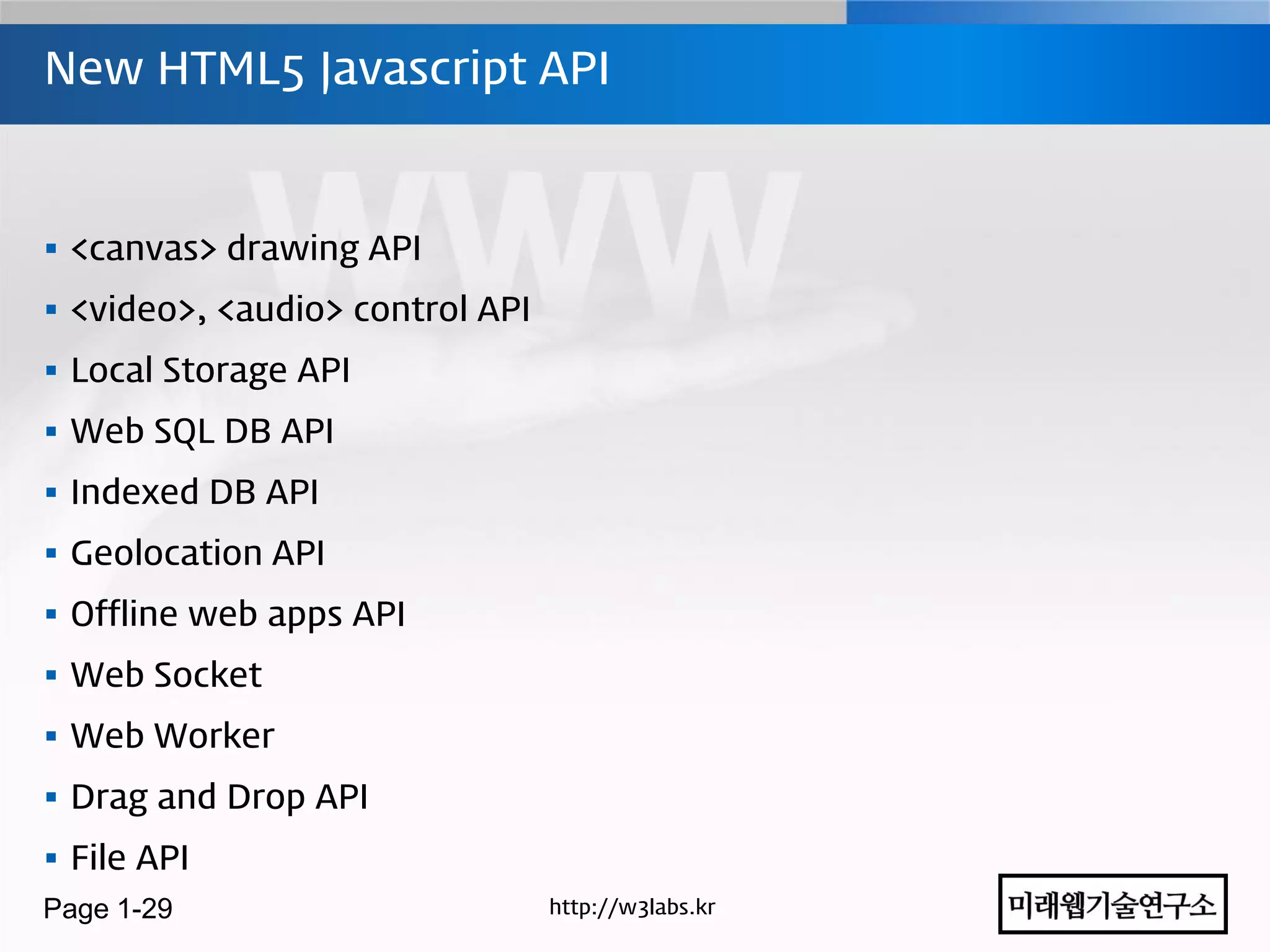 New HTML5 Javascript API



 <canvas> drawing API
 <video>, <audio> control API
 Local Storage API
 Web SQL DB API
 Indexed DB API
 Geolocation API
 Offline web apps API
 Web Socket
 Web Worker
 Drag and Drop API
 File API
Page 1-29                        http://w3labs.kr
 