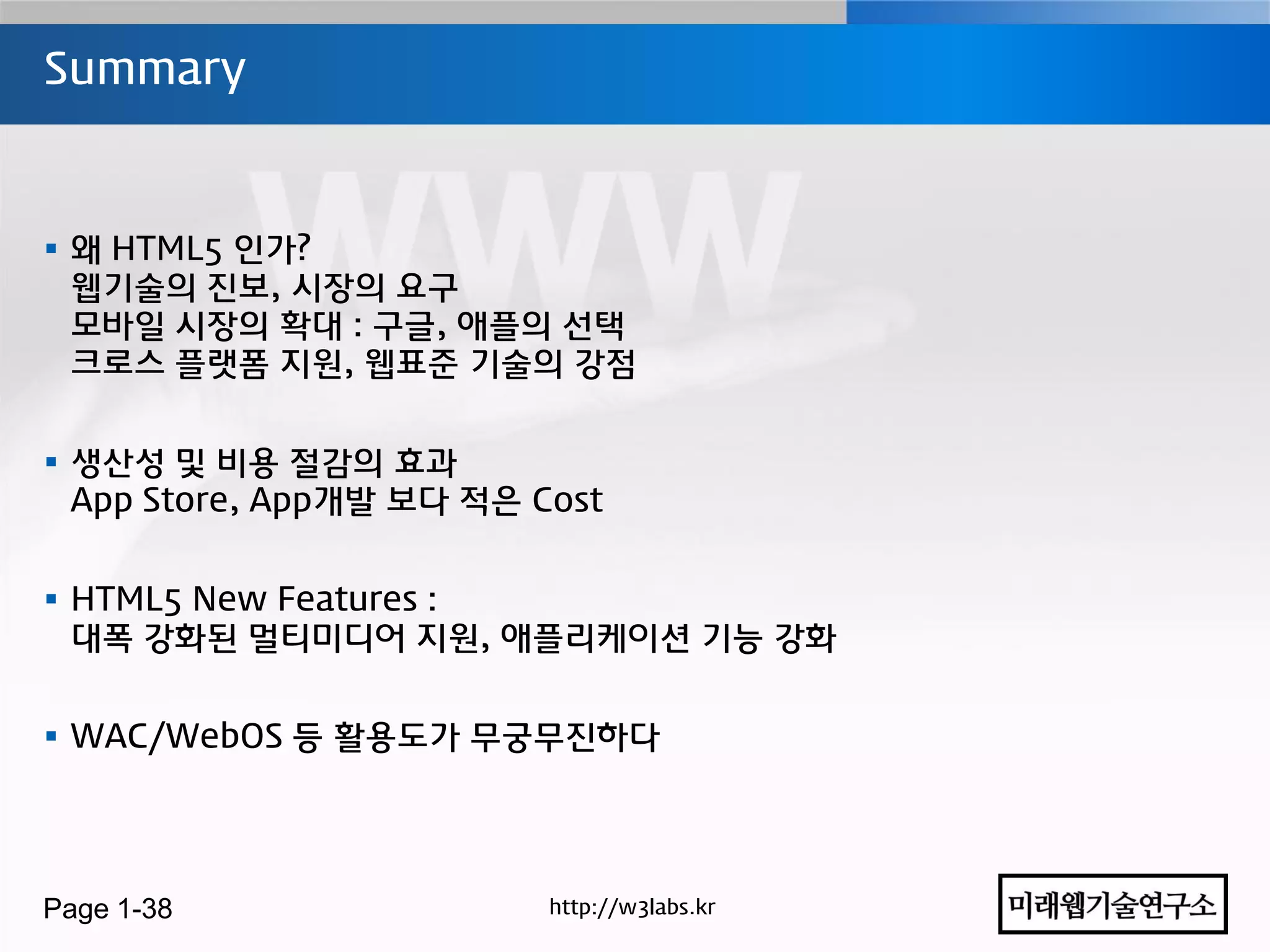 Summary



 왜 HTML5 인가?
  웹기술의 진보, 시장의 요구
  모바일 시장의 확대 : 구글, 애플의 선택
  크로스 플랫폼 지원, 웹표준 기술의 강점


 생산성 및 비용 젃감의 효과
  App Store, App개발 보다 적은 Cost


 HTML5 New Features :
  대폭 강화된 멀티미디어 지원, 애플리케이션 기능 강화


 WAC/WebOS 등 홗용도가 무궁무진하다




Page 1-38                 http://w3labs.kr
 