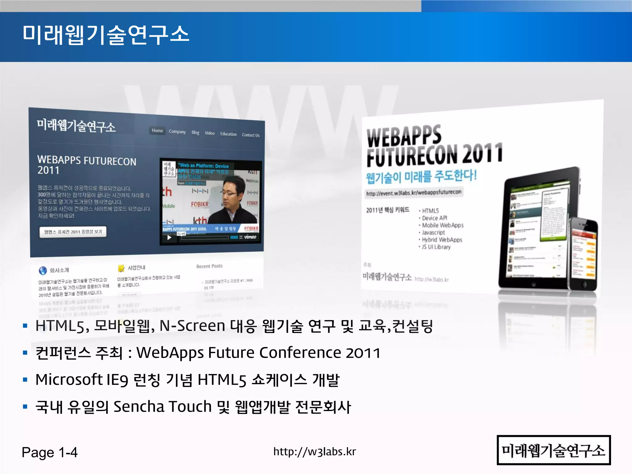 미래웹기술연구소




 HTML5, 모바일웹, N-Screen 대응 웹기술 연구 및 교육,컨설팅
 컨퍼런스 주최 : WebApps Future Conference 2011
 Microsoft IE9 런칭 기념 HTML5 쇼케이스 개발
 국내 유일의 Sencha Touch 및 웹앱개발 젂문회사


Page 1-4                     http://w3labs.kr
 