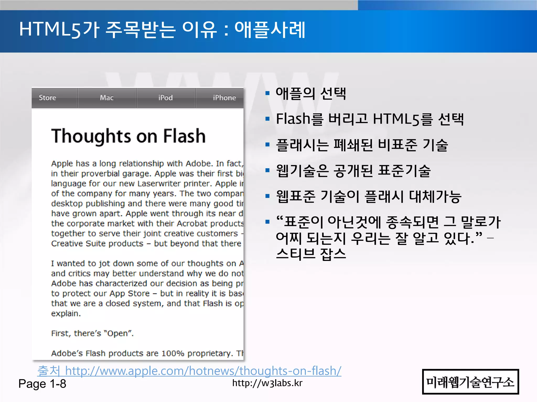 HTML5가 주목받는 이유 : 애플사례


                                         애플의 선택
                                         Flash를 버리고 HTML5를 선택
                                         플래시는 폐쇄된 비표준 기술
                                         웹기술은 공개된 표준기술
                                         웹표준 기술이 플래시 대체가능
                                         “표준이 아닌것에 종속되면 그 말로가
                                          어찌 되는지 우리는 잘 알고 있다.” –
                                          스티브 잡스




   출처 http://www.apple.com/hotnews/thoughts-on-flash/
Page 1-8                          http://w3labs.kr
 