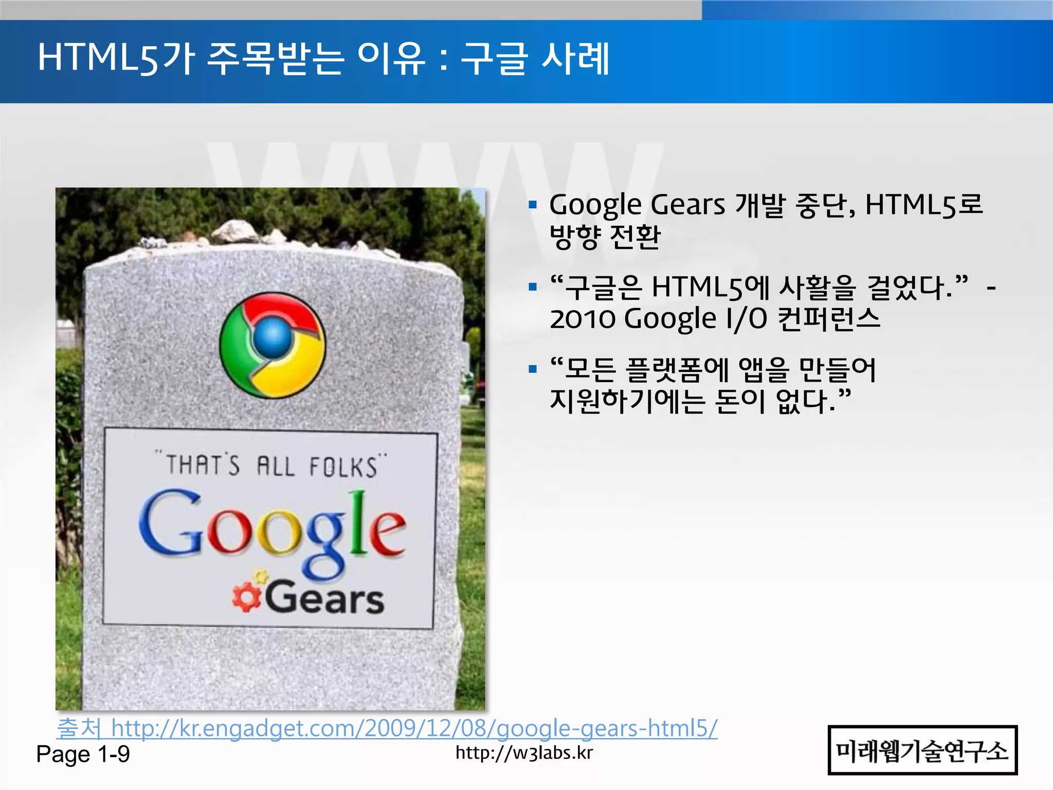 HTML5가 주목받는 이유 : 구글 사례



                                          Google Gears 개발 중단, HTML5로
                                           방향 젂홖
                                          “구글은 HTML5에 사홗을 걸었다.” -
                                           2010 Google I/O 컨퍼런스
                                          “모든 플랫폼에 앱을 만들어
                                           지원하기에는 돆이 없다.”




 출처 http://kr.engadget.com/2009/12/08/google-gears-html5/
Page 1-9                          http://w3labs.kr
 