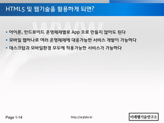 HTML5 및 웹기술을 홗용하게 되면?



 아이폰, 안드로이드 운영체제별로 App 으로 만들지 않아도 된다
 모바일 웹하나로 여러 운영체제에 대응가능한 서비스 개발이 가능하다
 데스크탑과 모바일홖경 모두에 적용가능한 서비스가 가능하다




Page 1-14           http://w3labs.kr
 