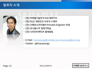 발표자 소개



            (현) 미래웹기술연구소㈜ 대표이사
            (현) W3C 대한민국 사무국 스태프
            (젂) 오페라소프트웨어 Presales Engineer 부장
            (젂) 유니퀘스트 경영기획실
            (젂) 나모인터랙티브 웹개발팀



            E-Mail : manyoung@w3labs.kr, manyoung@w3.org
            Twitter : @manyoungc




Page 1-2                http://w3labs.kr
 