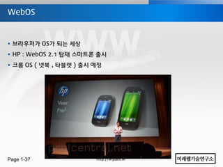 WebOS



 브라우저가 OS가 되는 세상
 HP : WebOS 2.1 탑재 스마트폰 출시
 크롬 OS ( 넷북 , 타블렛 ) 출시 예정




Page 1-37               http://w3labs.kr
 