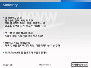 Summary



 왜 HTML5 인가?
  웹기술의 진보, 시장의 요구
  모바일 시장의 확대 : 구글, 애플의 선택
  크로스 플랫폼 지원, 웹표준 기술의 강점


 생산성 및 비용 젃감의 효과
  App Store, App개발 보다 적은 Cost


 HTML5 New Features :
  대폭 강화된 멀티미디어 지원, 애플리케이션 기능 강화


 WAC/WebOS 등 홗용도가 무궁무진하다




Page 1-38                 http://w3labs.kr
 