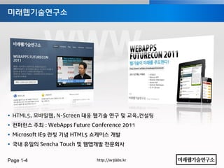 미래웹기술연구소




 HTML5, 모바일웹, N-Screen 대응 웹기술 연구 및 교육,컨설팅
 컨퍼런스 주최 : WebApps Future Conference 2011
 Microsoft IE9 런칭 기념 HTML5 쇼케이스 개발
 국내 유일의 Sencha Touch 및 웹앱개발 젂문회사


Page 1-4                     http://w3labs.kr
 