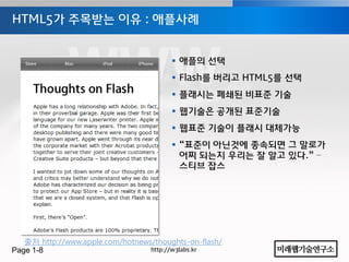 HTML5가 주목받는 이유 : 애플사례


                                         애플의 선택
                                         Flash를 버리고 HTML5를 선택
                                         플래시는 폐쇄된 비표준 기술
                                         웹기술은 공개된 표준기술
                                         웹표준 기술이 플래시 대체가능
                                         “표준이 아닌것에 종속되면 그 말로가
                                          어찌 되는지 우리는 잘 알고 있다.” –
                                          스티브 잡스




   출처 http://www.apple.com/hotnews/thoughts-on-flash/
Page 1-8                          http://w3labs.kr
 