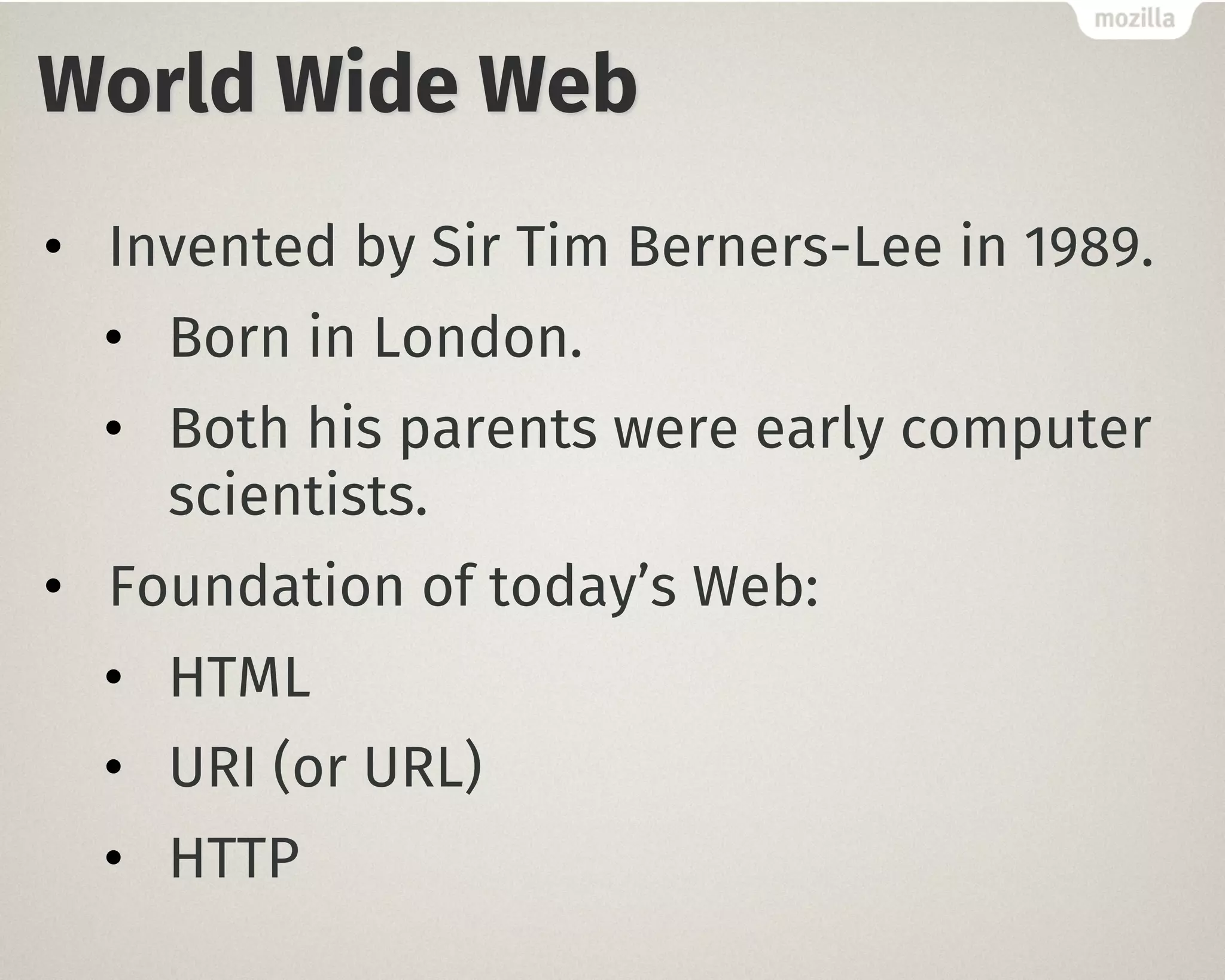 World Wide Web
• Invented by Sir Tim Berners-Lee in 1989.
• Born in London.
• Both his parents were early computer
scientists.
• Foundation of today’s Web:
• HTML
• URI (or URL)
• HTTP
 