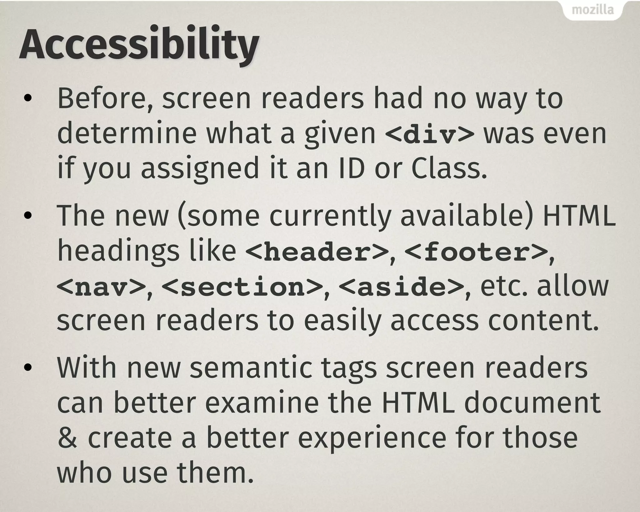 Accessibility
• Before, screen readers had no way to
determine what a given <div> was even
if you assigned it an ID or Class.
• The new (some currently available) HTML
headings like <header>, <footer>,
<nav>, <section>, <aside>, etc. allow
screen readers to easily access content.
• With new semantic tags screen readers
can better examine the HTML document
& create a better experience for those
who use them.
 