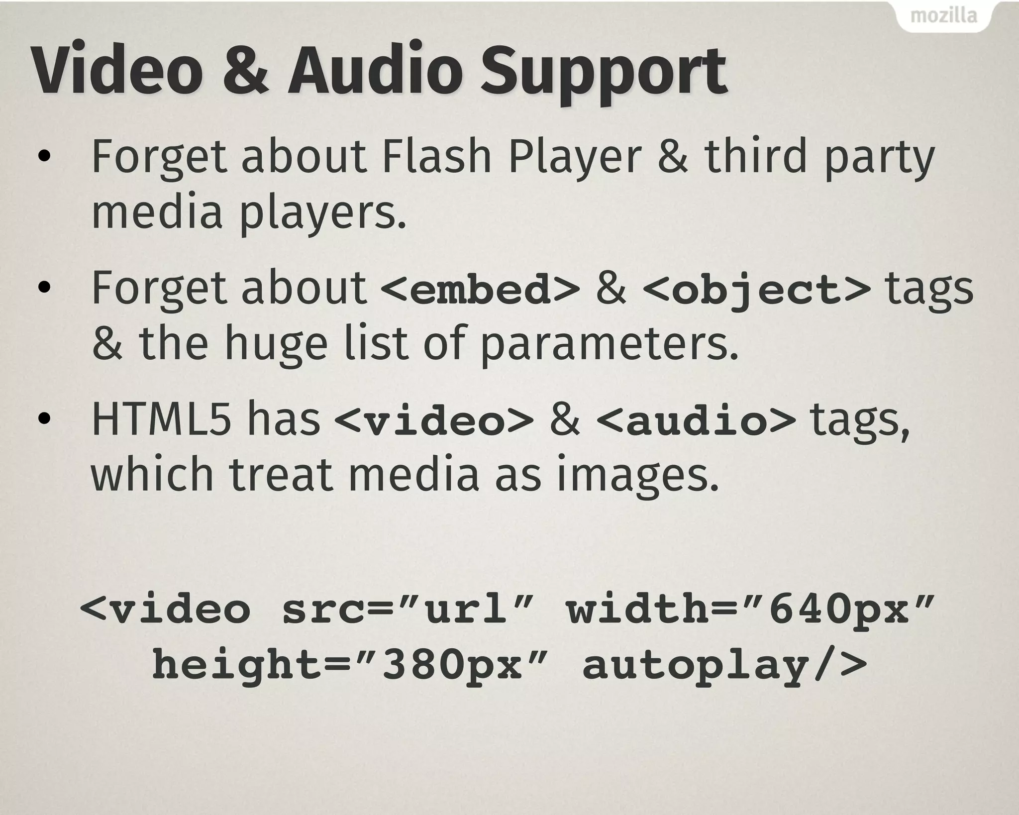 Video & Audio Support
• Forget about Flash Player & third party
media players.
• Forget about <embed> & <object> tags
& the huge list of parameters.
• HTML5 has <video> & <audio> tags,
which treat media as images.
<video src=”url” width=”640px”
height=”380px” autoplay/>
 