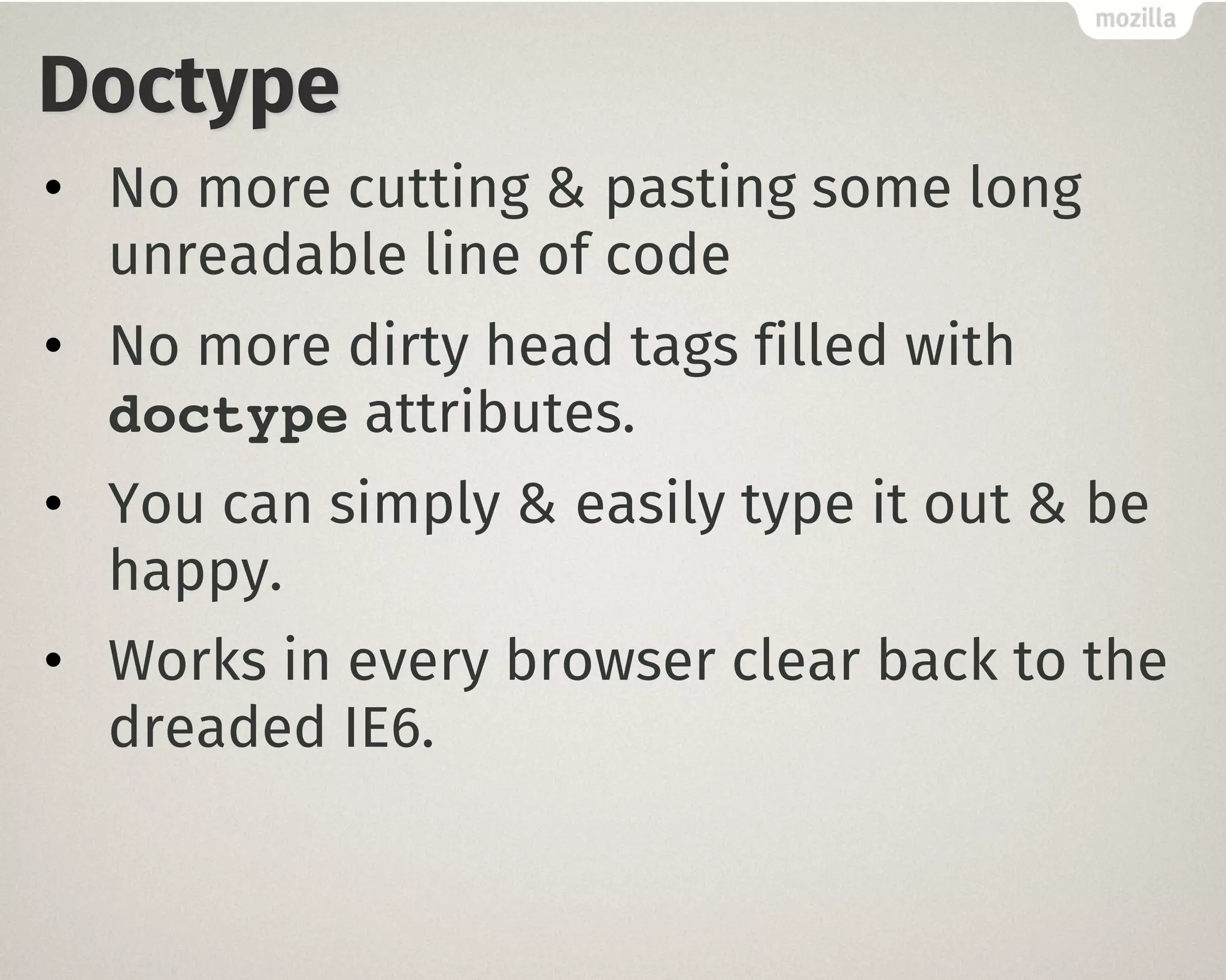 Doctype
• No more cutting & pasting some long
unreadable line of code
• No more dirty head tags filled with
doctype attributes.
• You can simply & easily type it out & be
happy.
• Works in every browser clear back to the
dreaded IE6.
 