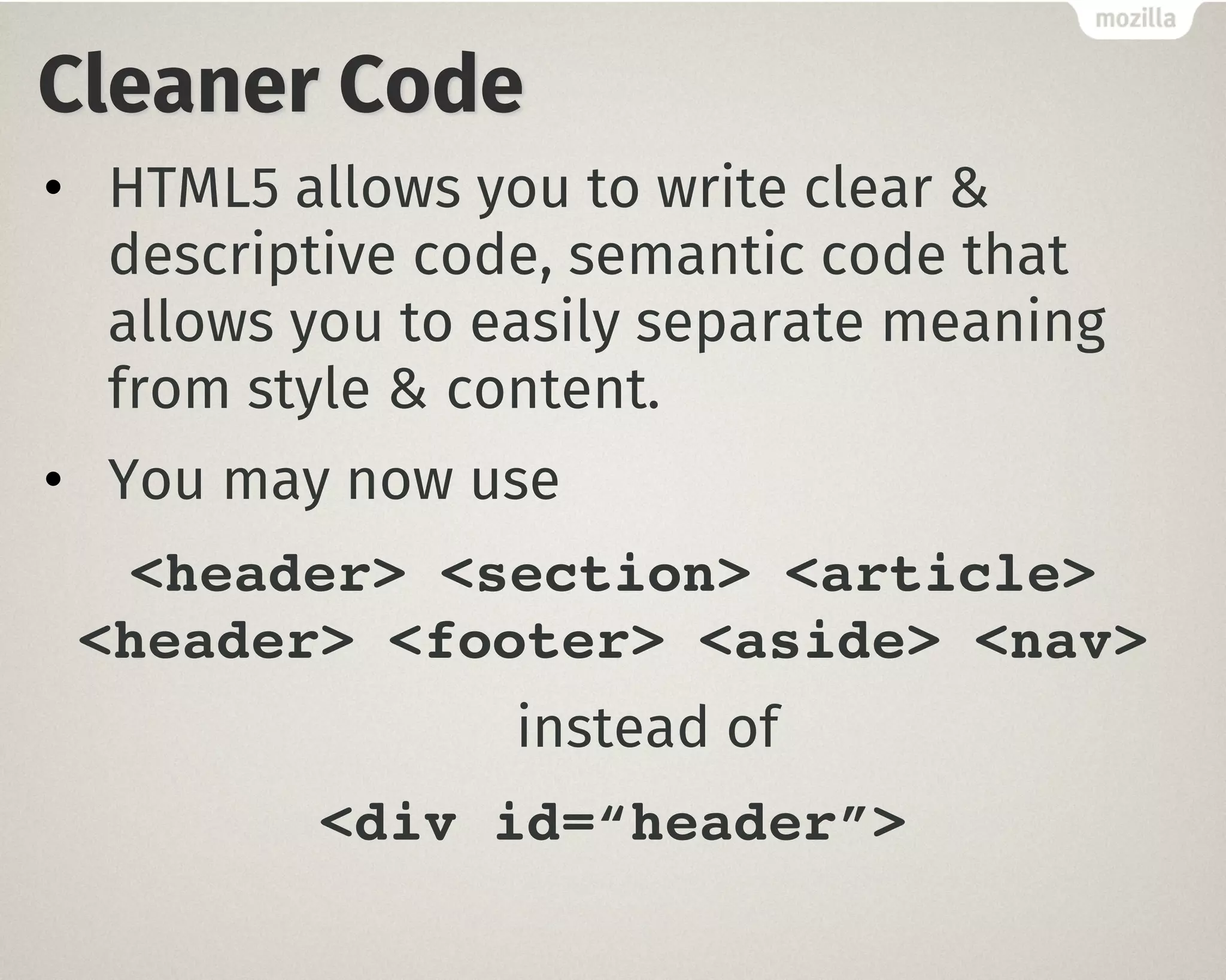 Cleaner Code
• HTML5 allows you to write clear &
descriptive code, semantic code that
allows you to easily separate meaning
from style & content.
• You may now use
<header> <section> <article>
<header> <footer> <aside> <nav>
instead of
<div id=“header”>
 