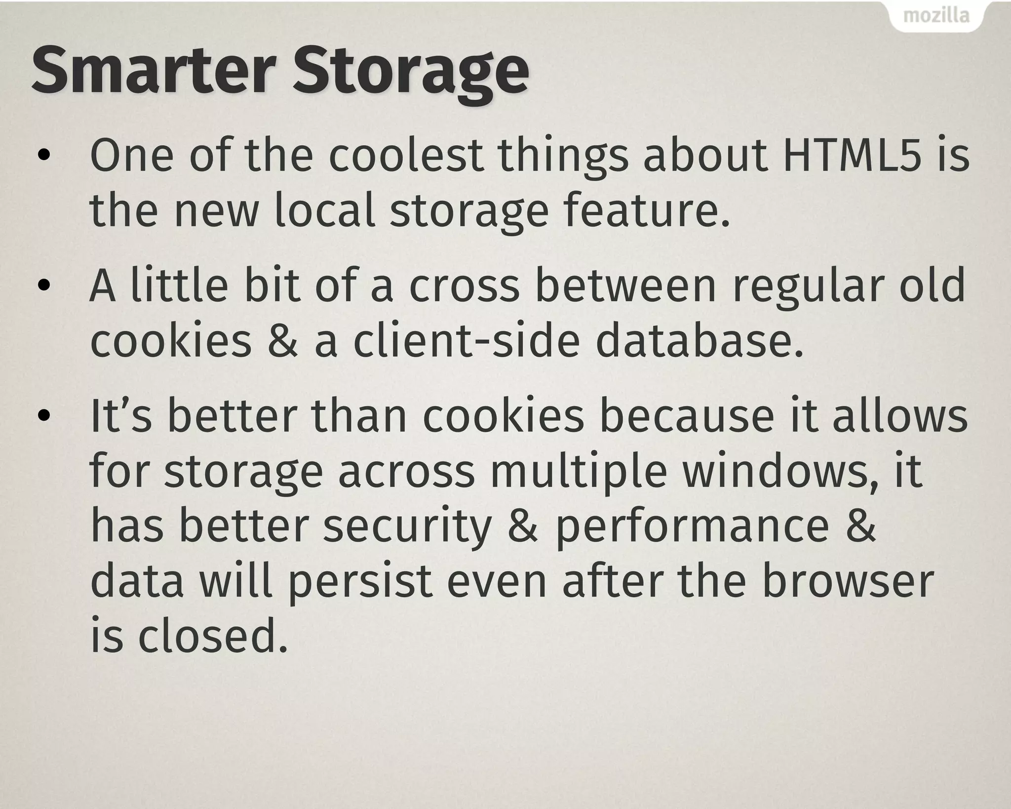 Smarter Storage
• One of the coolest things about HTML5 is
the new local storage feature.
• A little bit of a cross between regular old
cookies & a client-side database.
• It’s better than cookies because it allows
for storage across multiple windows, it
has better security & performance &
data will persist even after the browser
is closed.
 