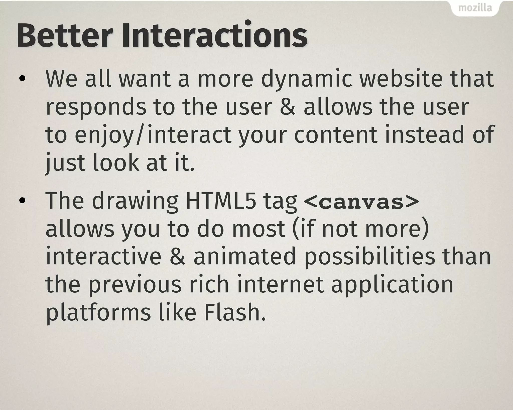 Better Interactions
• We all want a more dynamic website that
responds to the user & allows the user
to enjoy/interact your content instead of
just look at it.
• The drawing HTML5 tag <canvas>
allows you to do most (if not more)
interactive & animated possibilities than
the previous rich internet application
platforms like Flash.
 