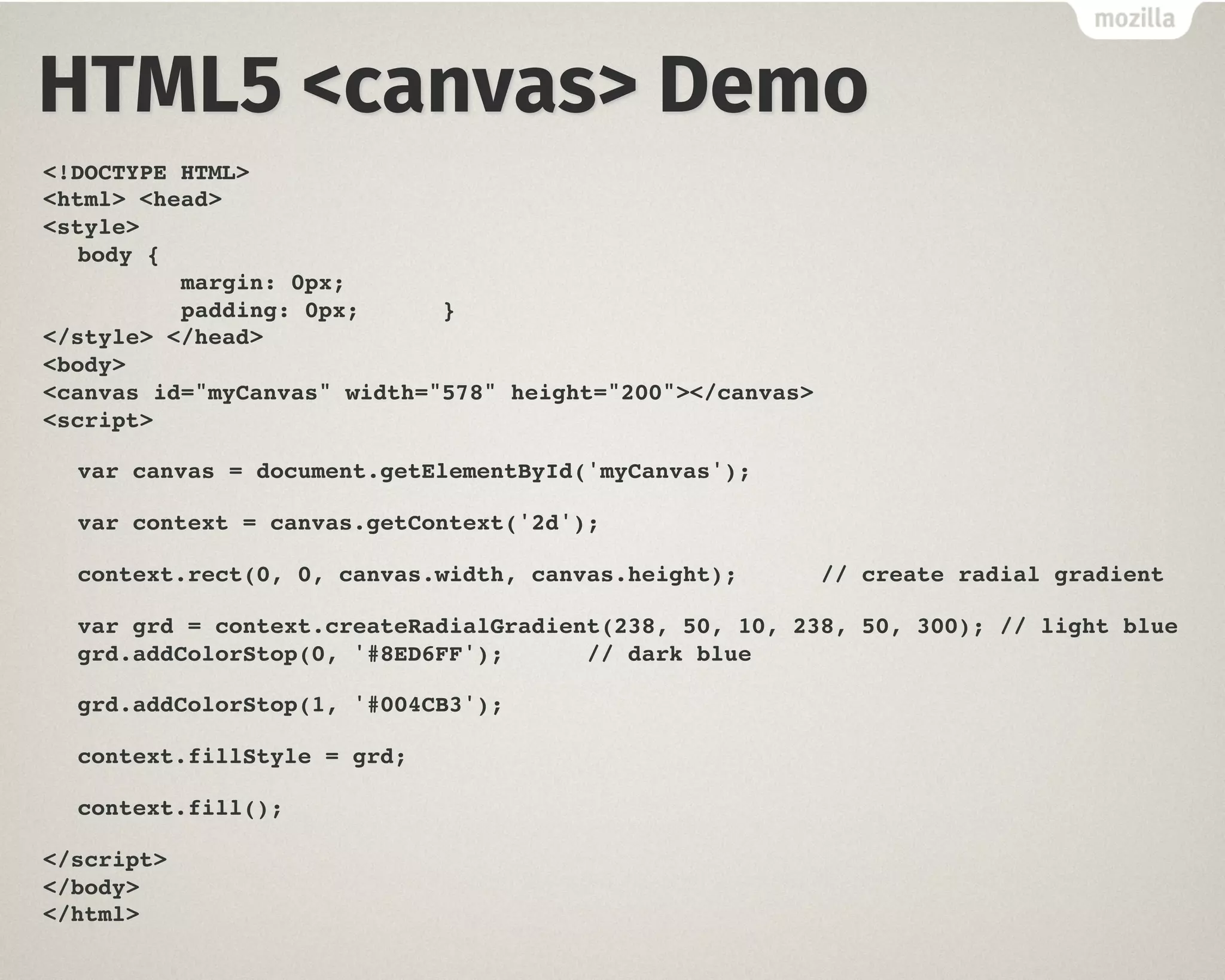 HTML5 <canvas> Demo
<!DOCTYPE HTML>
<html> <head>
<style>
body {
margin: 0px;
padding: 0px; }
</style> </head>
<body>
<canvas id="myCanvas" width="578" height="200"></canvas>
<script>
var canvas = document.getElementById('myCanvas');
var context = canvas.getContext('2d');
context.rect(0, 0, canvas.width, canvas.height); // create radial gradient
var grd = context.createRadialGradient(238, 50, 10, 238, 50, 300); // light blue
grd.addColorStop(0, '#8ED6FF'); // dark blue
grd.addColorStop(1, '#004CB3');
context.fillStyle = grd;
context.fill();
</script>
</body>
</html>
 