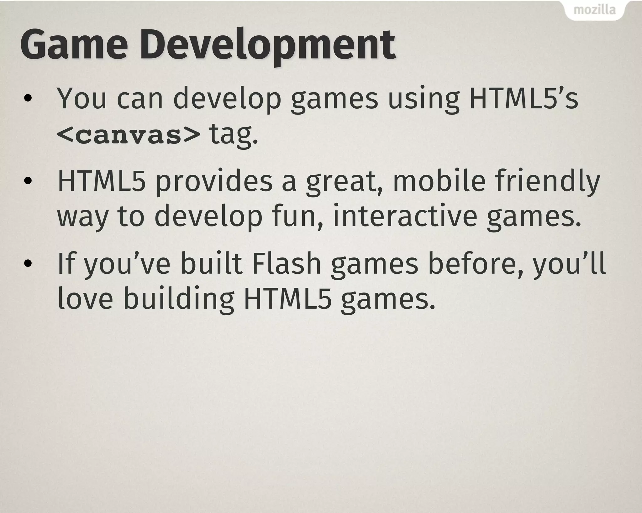 Game Development
• You can develop games using HTML5’s
<canvas> tag.
• HTML5 provides a great, mobile friendly
way to develop fun, interactive games.
• If you’ve built Flash games before, you’ll
love building HTML5 games.
 