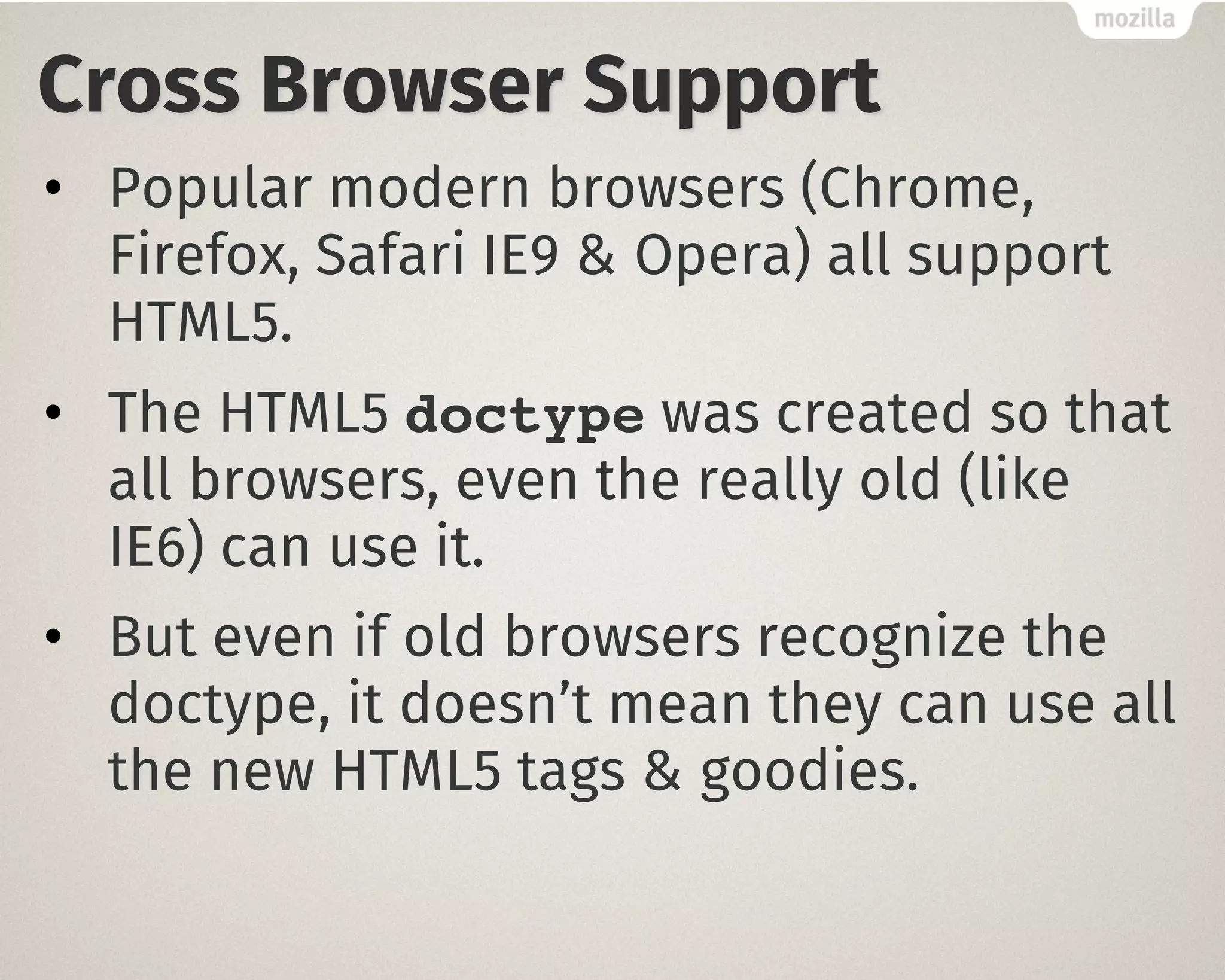 Cross Browser Support
• Popular modern browsers (Chrome,
Firefox, Safari IE9 & Opera) all support
HTML5.
• The HTML5 doctype was created so that
all browsers, even the really old (like
IE6) can use it.
• But even if old browsers recognize the
doctype, it doesn’t mean they can use all
the new HTML5 tags & goodies.
 