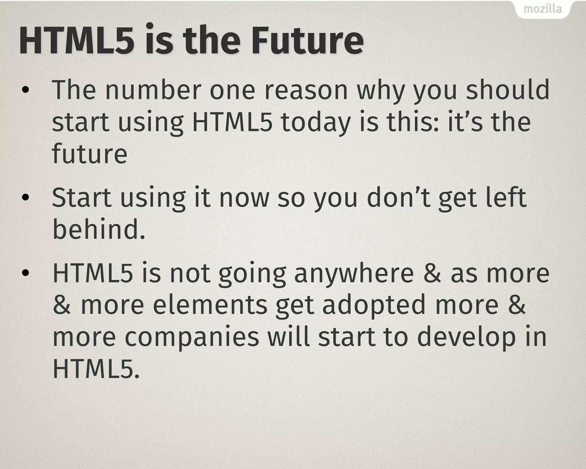 HTML5 is the Future
• The number one reason why you should
start using HTML5 today is this: it’s the
future
• Start using it now so you don’t get left
behind.
• HTML5 is not going anywhere & as more
& more elements get adopted more &
more companies will start to develop in
HTML5.
 