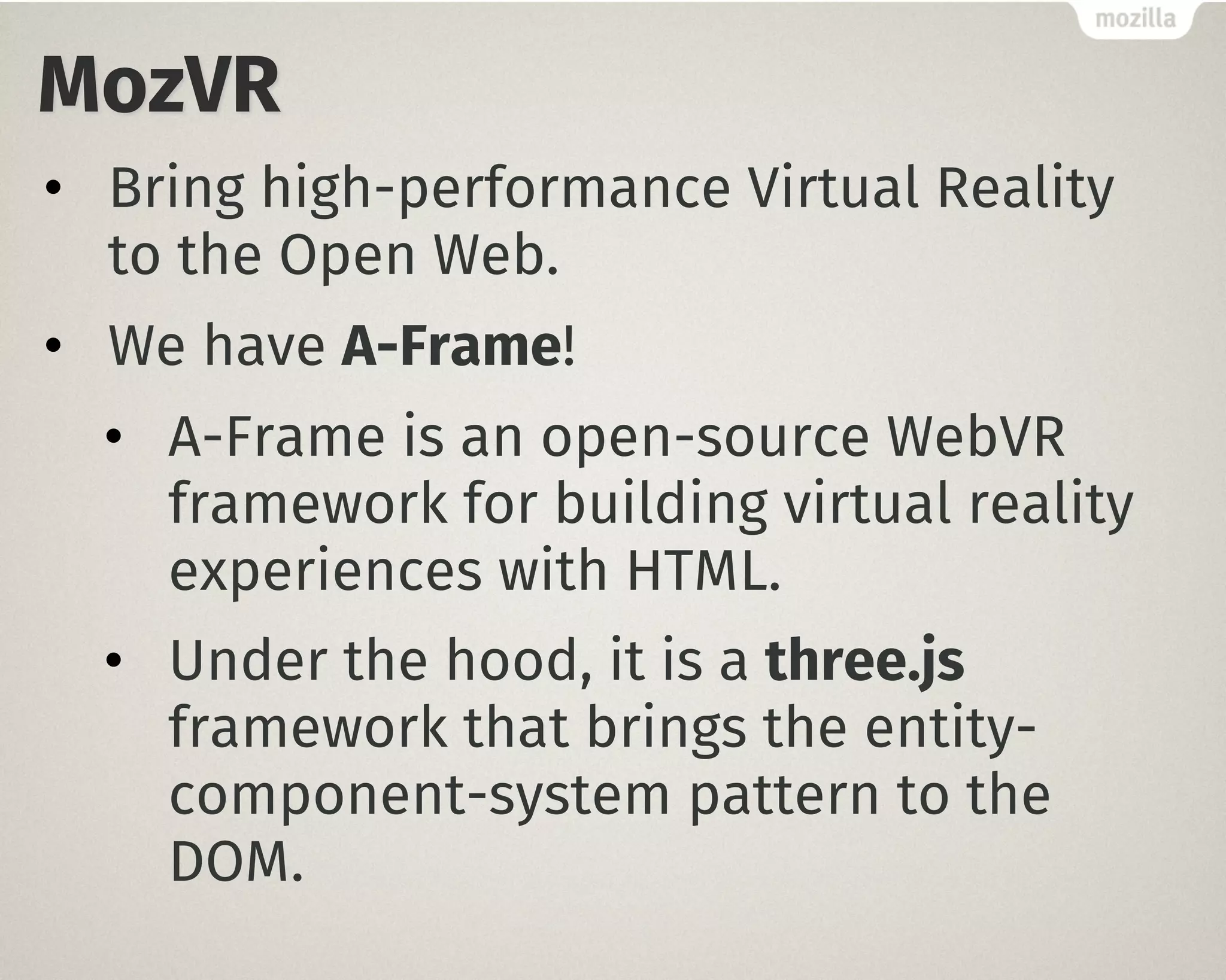 MozVR
• Bring high-performance Virtual Reality
to the Open Web.
• We have A-Frame!
• A-Frame is an open-source WebVR
framework for building virtual reality
experiences with HTML.
• Under the hood, it is a three.js
framework that brings the entity-
component-system pattern to the
DOM.
 