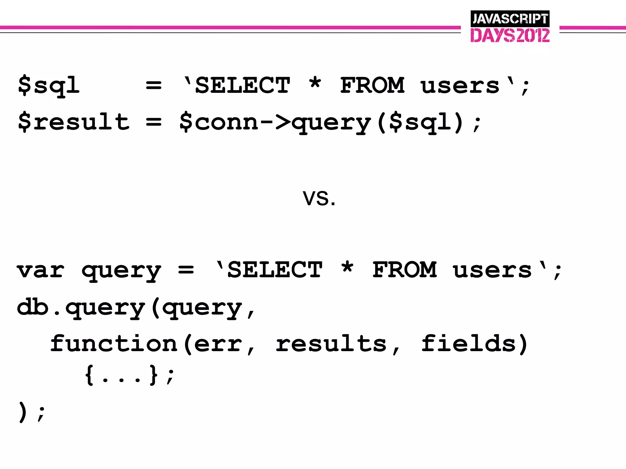 $sql    = ‘SELECT * FROM users‘;
$result = $conn->query($sql);

                 vs.

var query = ‘SELECT * FROM users‘;
db.query(query,
   function(err, results, fields)
     {...};
);
 