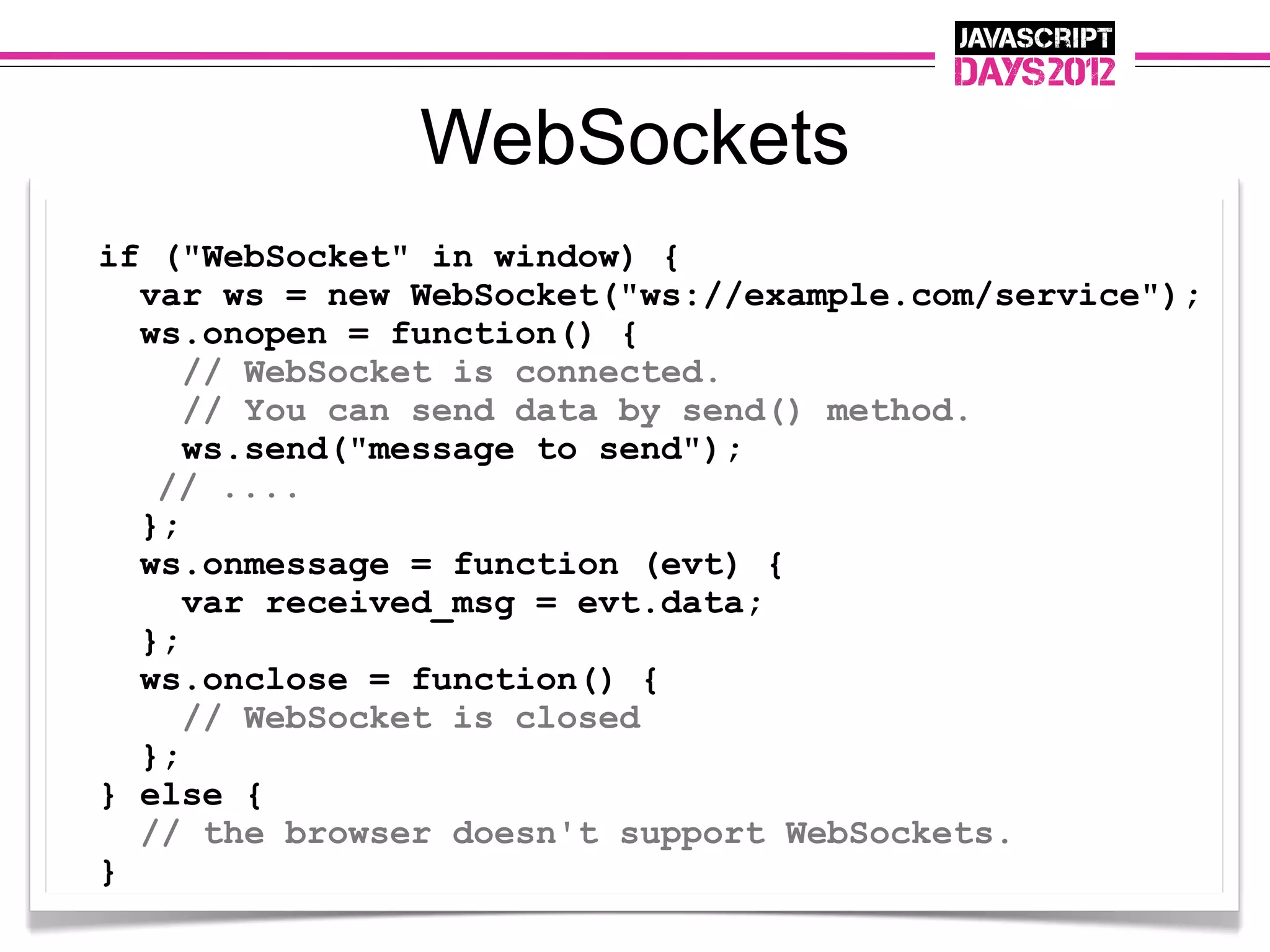 WebSockets
if ("WebSocket" in window) {
  var ws = new WebSocket("ws://example.com/service");
  ws.onopen = function() {
     // WebSocket is connected.
     // You can send data by send() method.
     ws.send("message to send");
   // ....
  };
  ws.onmessage = function (evt) {
     var received_msg = evt.data;
  };
  ws.onclose = function() {
     // WebSocket is closed
  };
} else {
  // the browser doesn't support WebSockets.
}
 