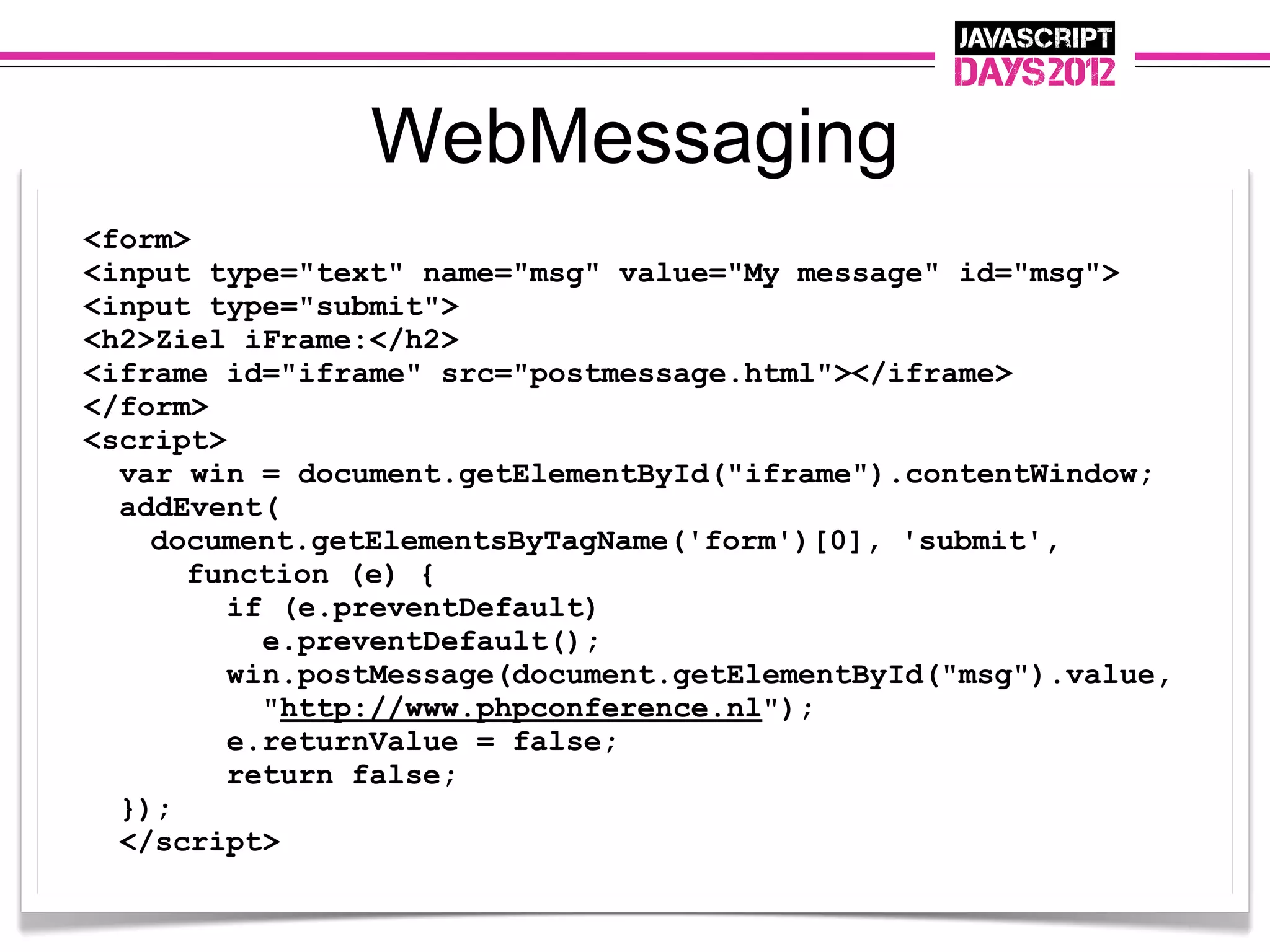 WebMessaging
<form>
<input type="text" name="msg" value="My message" id="msg">
<input type="submit">
<h2>Ziel iFrame:</h2>
<iframe id="iframe" src="postmessage.html"></iframe>
</form>
<script>
  var win = document.getElementById("iframe").contentWindow;
  addEvent(
    document.getElementsByTagName('form')[0], 'submit',
      function (e) {
         if (e.preventDefault)
           e.preventDefault();
         win.postMessage(document.getElementById("msg").value,
           "http://www.phpconference.nl");
         e.returnValue = false;
         return false;
  });
  </script>
 