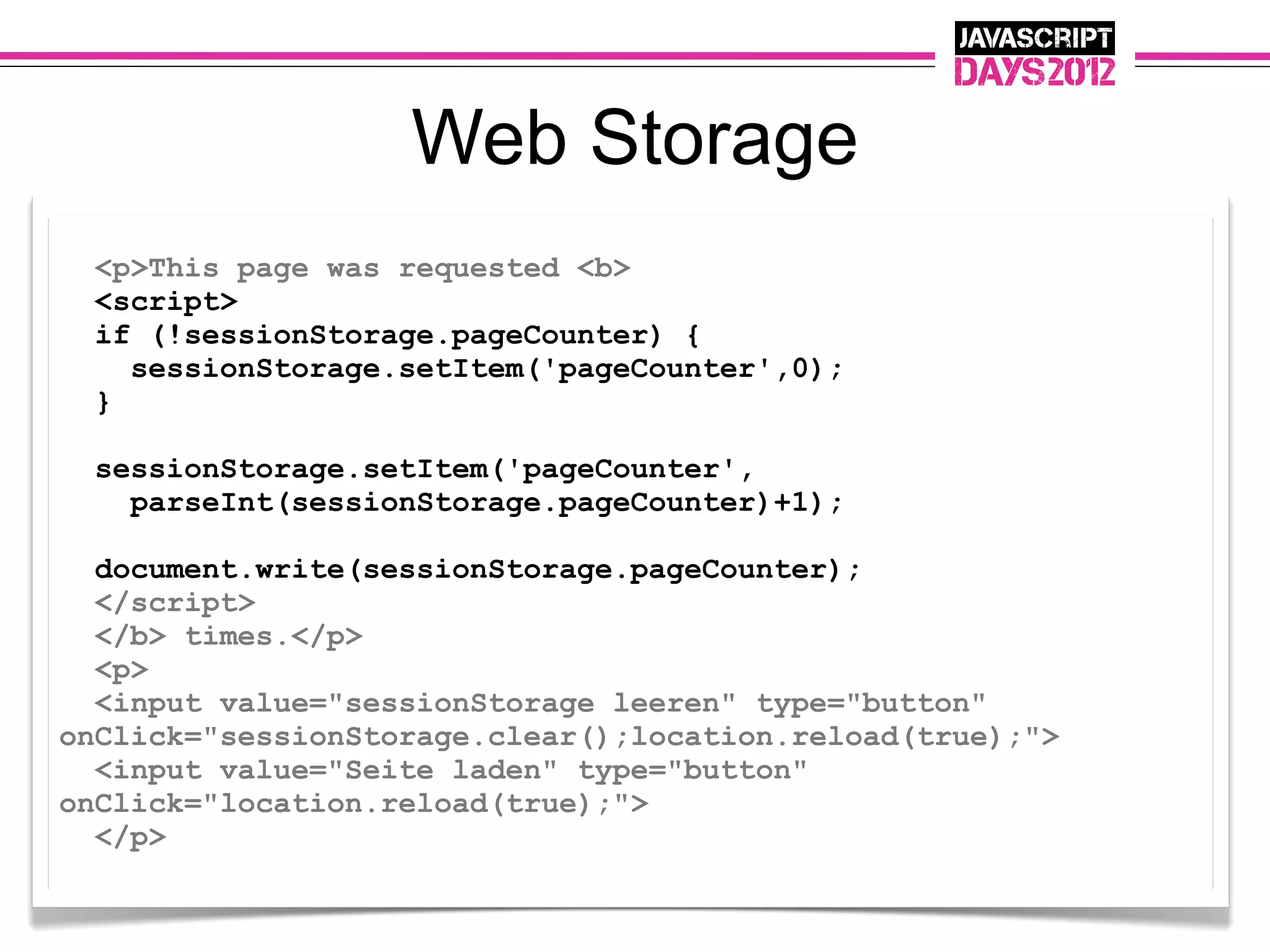 Web Storage
 <p>This page was requested <b>
 <script>
 if (!sessionStorage.pageCounter) {
   sessionStorage.setItem('pageCounter',0);
 }

  sessionStorage.setItem('pageCounter',
    parseInt(sessionStorage.pageCounter)+1);

  document.write(sessionStorage.pageCounter);
  </script>
  </b> times.</p>
  <p>
  <input value="sessionStorage leeren" type="button"
onClick="sessionStorage.clear();location.reload(true);">
  <input value="Seite laden" type="button"
onClick="location.reload(true);">
  </p>
 