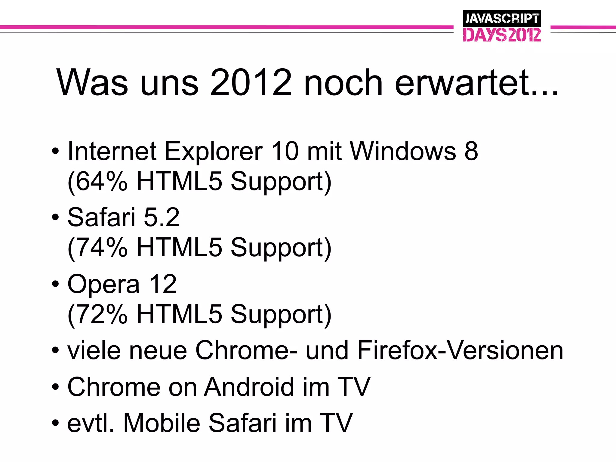 Was uns 2012 noch erwartet...
• Internet Explorer 10 mit Windows 8
  (64% HTML5 Support)
• Safari 5.2
  (74% HTML5 Support)
• Opera 12
  (72% HTML5 Support)
• viele neue Chrome- und Firefox-Versionen
• Chrome on Android im TV
• evtl. Mobile Safari im TV
 