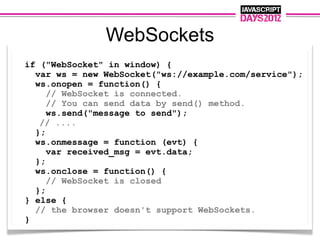 WebSockets
if ("WebSocket" in window) {
  var ws = new WebSocket("ws://example.com/service");
  ws.onopen = function() {
     // WebSocket is connected.
     // You can send data by send() method.
     ws.send("message to send");
   // ....
  };
  ws.onmessage = function (evt) {
     var received_msg = evt.data;
  };
  ws.onclose = function() {
     // WebSocket is closed
  };
} else {
  // the browser doesn't support WebSockets.
}
 