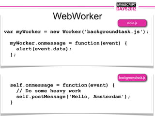 WebWorker                  main.js

var myWorker = new Worker('backgroundtask.js');

  myWorker.onmessage = function(event) {
     alert(event.data);
  };



                                     backgroundtask.js

  self.onmessage = function(event) {
    // Do some heavy work
    self.postMessage('Hello, Amsterdam');
  }
 