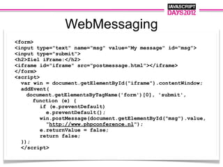 WebMessaging
<form>
<input type="text" name="msg" value="My message" id="msg">
<input type="submit">
<h2>Ziel iFrame:</h2>
<iframe id="iframe" src="postmessage.html"></iframe>
</form>
<script>
  var win = document.getElementById("iframe").contentWindow;
  addEvent(
    document.getElementsByTagName('form')[0], 'submit',
      function (e) {
         if (e.preventDefault)
           e.preventDefault();
         win.postMessage(document.getElementById("msg").value,
           "http://www.phpconference.nl");
         e.returnValue = false;
         return false;
  });
  </script>
 