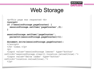Web Storage
 <p>This page was requested <b>
 <script>
 if (!sessionStorage.pageCounter) {
   sessionStorage.setItem('pageCounter',0);
 }

  sessionStorage.setItem('pageCounter',
    parseInt(sessionStorage.pageCounter)+1);

  document.write(sessionStorage.pageCounter);
  </script>
  </b> times.</p>
  <p>
  <input value="sessionStorage leeren" type="button"
onClick="sessionStorage.clear();location.reload(true);">
  <input value="Seite laden" type="button"
onClick="location.reload(true);">
  </p>
 