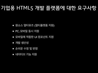 기업용 HTML5 개발 플랫폼에 대한 요구사항

• 원소스 멀티유즈 (멀티플랫폼 지원)	

• PC, 모바일 동시 지원	

• 모바일에 적합한 UI 컴포넌트 지원	

• 개발 생산성	

• 손쉬운 수정 및 반영	

• 네이티브 기능 지원

 