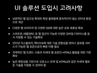 UI 솔루션 도입시 고려사항
•

보편적인 웹 접근성 확대와 특정 플랫폼에 종속적이지 않는 인터넷 환경
으로 개선	


•
•

다양한 웹 브라우저 및 다양한 OS에 대한 높은 상호 호환성 확보	


•

인터넷 익스플로러, 액티브X에 대한 기술 편향성을 벗어나 글로벌 서비
스가 가능한 웹 표준으로의 빠른 이행 필요	


•

국제적인 웹 트렌드 수용과 차세대 웹 표준인 HTML5 활용을 위한 기반
확보	


•

높은 확장성을 기반으로 오픈소스 연계 및 HTML5와 같은 차세대 웹표
준 기술을 지원할 수 있어야 함

스마트폰, 태블릿PC 등 웹 접근이 가능한 다양한 모바일 디바이스를 동
시 지원할 수 있는 기술확보	


 