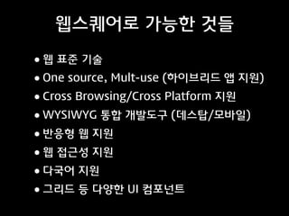 웹스퀘어로 가능한 것들

• 웹 표준 기술
• One source, Mult-use (하이브리드 앱 지원)
• Cross Browsing/Cross Platform 지원
• WYSIWYG 통합 개발도구 (데스탑/모바일)
• 반응형 웹 지원
• 웹 접근성 지원
• 다국어 지원
• 그리드 등 다양한 UI 컴포넌트

 