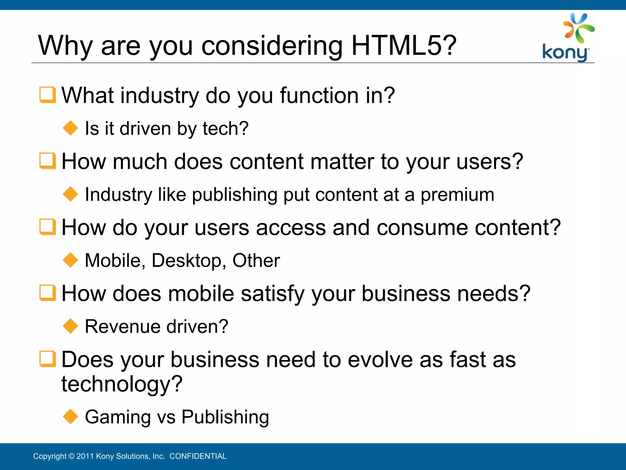 Why are you considering HTML5?
  What industry do you function in?
        Is it driven by tech?
  How much does content matter to your users?
        Industry like publishing put content at a premium
  How do your users access and consume content?
        Mobile, Desktop, Other
  How does mobile satisfy your business needs?
        Revenue driven?
  Does your business need to evolve as fast as
   technology?
        Gaming vs Publishing
Copyright © 2011 Kony Solutions, Inc. CONFIDENTIAL           12
 