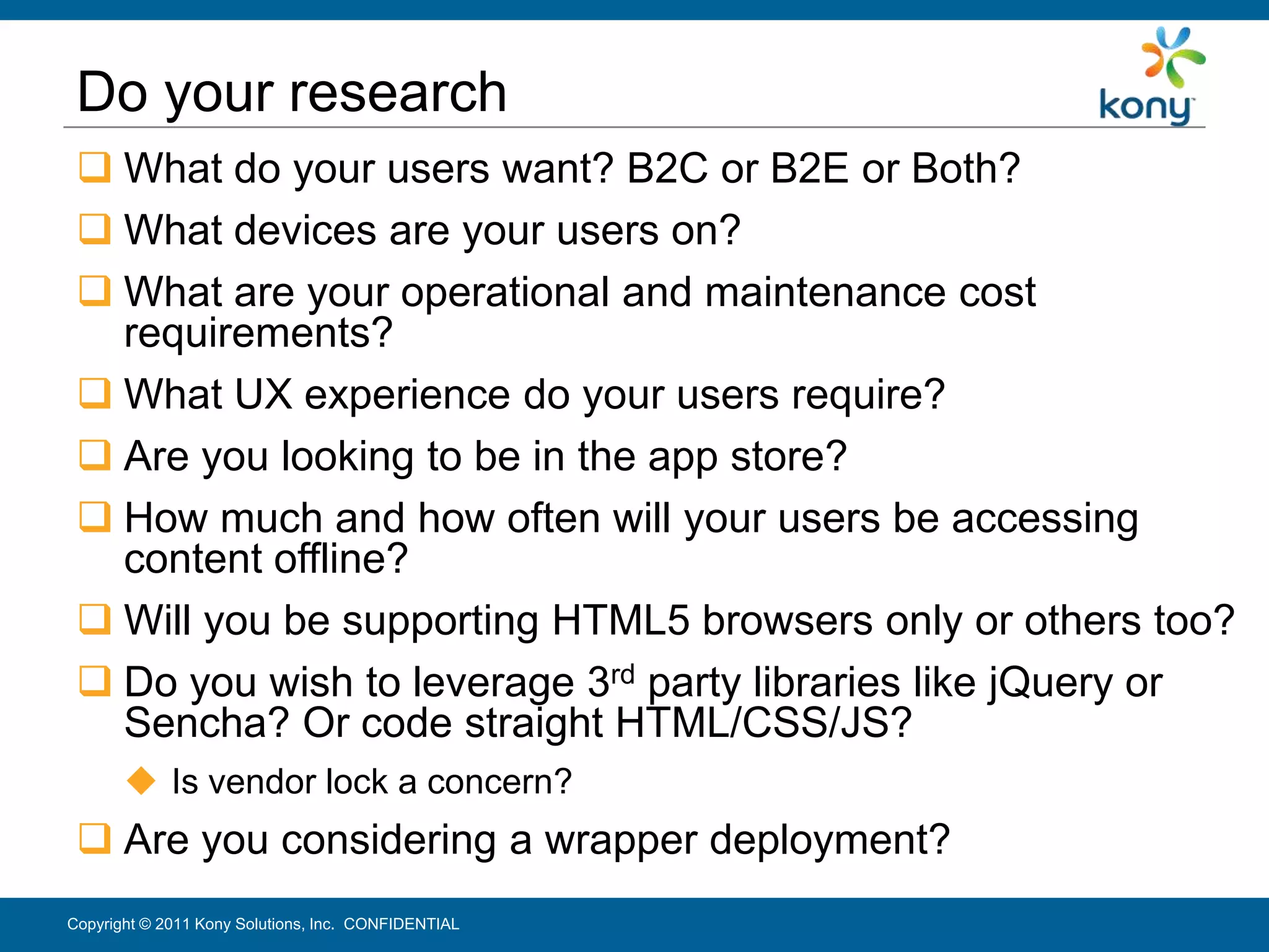 Do your research
  What do your users want? B2C or B2E or Both?
  What devices are your users on?
  What are your operational and maintenance cost
   requirements?
  What UX experience do your users require?
  Are you looking to be in the app store?
  How much and how often will your users be accessing
   content offline?
  Will you be supporting HTML5 browsers only or others too?
  Do you wish to leverage 3rd party libraries like jQuery or
   Sencha? Or code straight HTML/CSS/JS?
        Is vendor lock a concern?
  Are you considering a wrapper deployment?
Copyright © 2011 Kony Solutions, Inc. CONFIDENTIAL          13
 