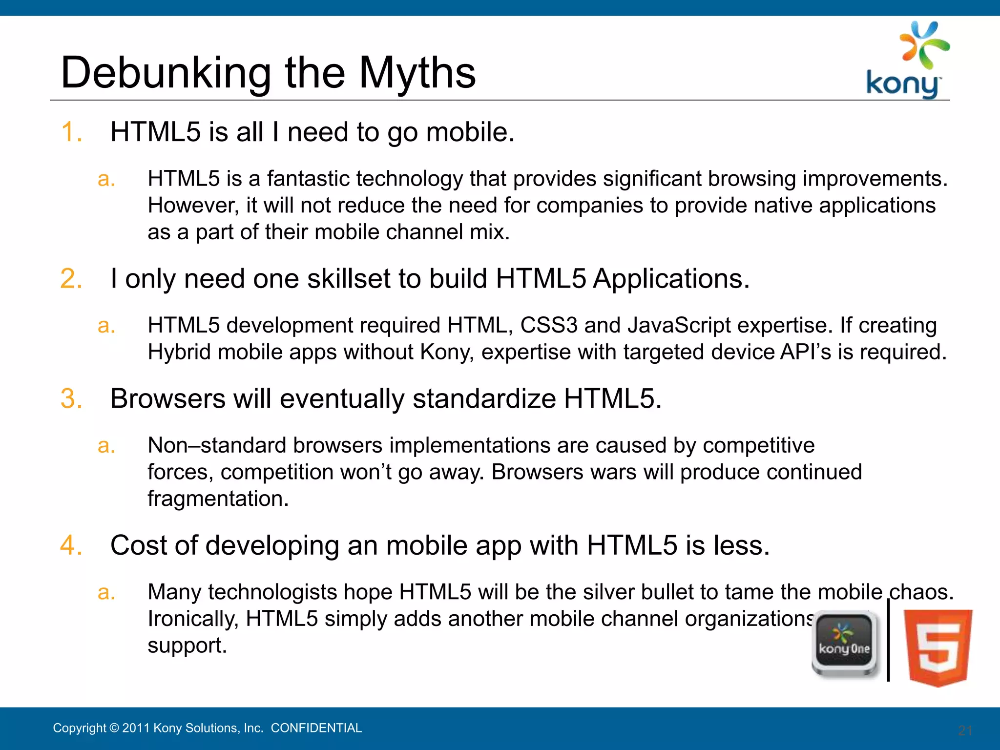 Debunking the Myths
 1. HTML5 is all I need to go mobile.
       a.      HTML5 is a fantastic technology that provides significant browsing improvements.
               However, it will not reduce the need for companies to provide native applications
               as a part of their mobile channel mix.

 2. I only need one skillset to build HTML5 Applications.
       a.      HTML5 development required HTML, CSS3 and JavaScript expertise. If creating
               Hybrid mobile apps without Kony, expertise with targeted device API’s is required.

 3. Browsers will eventually standardize HTML5.
       a.      Non–standard browsers implementations are caused by competitive
               forces, competition won’t go away. Browsers wars will produce continued
               fragmentation.

 4. Cost of developing an mobile app with HTML5 is less.
       a.      Many technologists hope HTML5 will be the silver bullet to tame the mobile chaos.
               Ironically, HTML5 simply adds another mobile channel organizations must
               support.


Copyright © 2011 Kony Solutions, Inc. CONFIDENTIAL                                                  21
                                                                                                    21
 